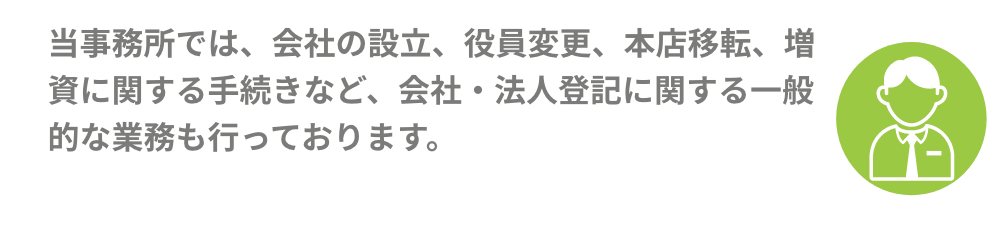 当事務所では、会社の設立、役員変更、本店移転、増資に関する手続きなど、会社・法人登記に関する一般的な業務も行っております。