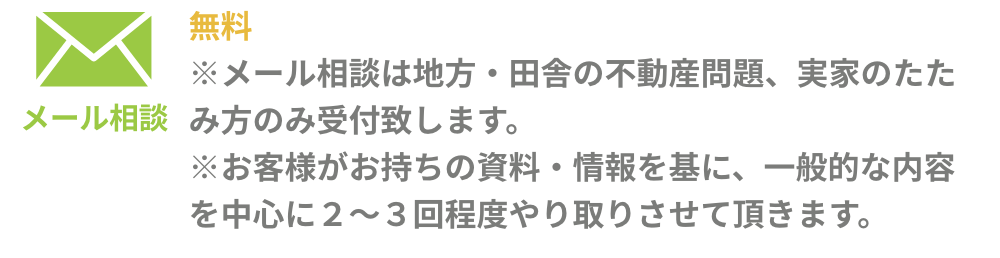 メール相談：［無料] ※メール相談は地方・田舎の不動産問題、実家のたたみ方のみ受付致します。 ※お客様がお持ちの資料・情報を基に、一般的な内容を中心に2～3回程度やり取りさせて頂きます。