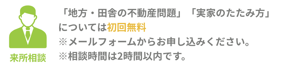 来所相談：［「地方・田舎の不動産問題」「実家のたたみ方」については初回無料] ※メールフォームからお申し込みください。 ※相談時間は2時間以内です。