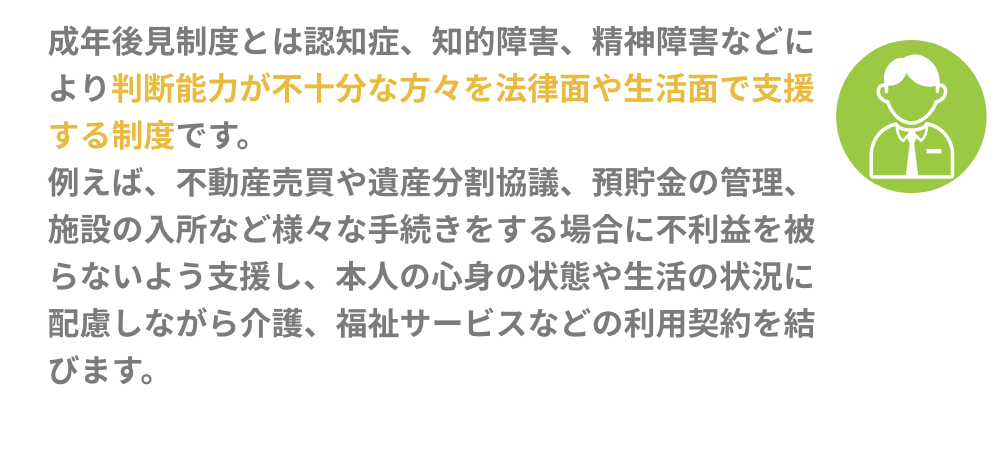 成年後見制度とは認知症、知的障害、精神障害などにより判断能力が不十分な方々を法律面や生活面で
            支援する制度です。例えば、不動産売買や遺産分割協議、預貯金の管理、施設の入所など様々な手続きをする場合に不利益を被らないよう支援し、本人の心身の状態や生活の状況に配慮しながら介護、福祉サービスなどの利用契約を結びます。