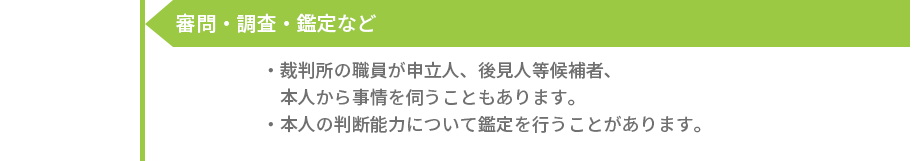 審問・調査・鑑定など -［裁判所の職員が申立人、後見人等候補者、本人から事情を伺うこともあります。］［本人の判断能力について鑑定を行うことがあります。］