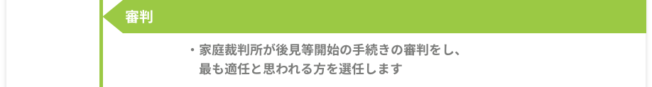 審判 -［家庭裁判所が後見等開始の手続きの審判をし、最も適任と思われる方を選任します。］