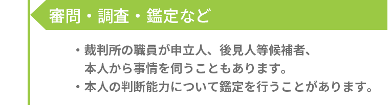 審問・調査・鑑定など -［裁判所の職員が申立人、後見人等候補者、本人から事情を伺うこともあります。］［本人の判断能力について鑑定を行うことがあります。］