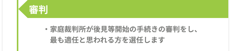 審判 -［家庭裁判所が後見等開始の手続きの審判をし、最も適任と思われる方を選任します。］