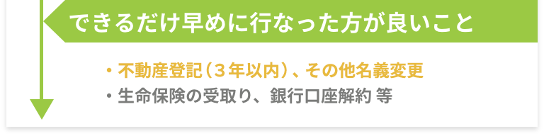 できるだけ早めに行なった方が良いこと -［不動産登記（３年以内）、その他名義変更］［生命保険の受取り、銀行口座解約 等］