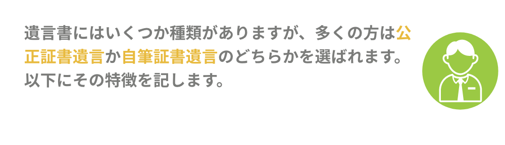 遺言書にはいくつか種類がありかすが、多くの方は公正証書遺言か自筆証書遺言のどちらかを選ばれます。以下にその特徴を記します。