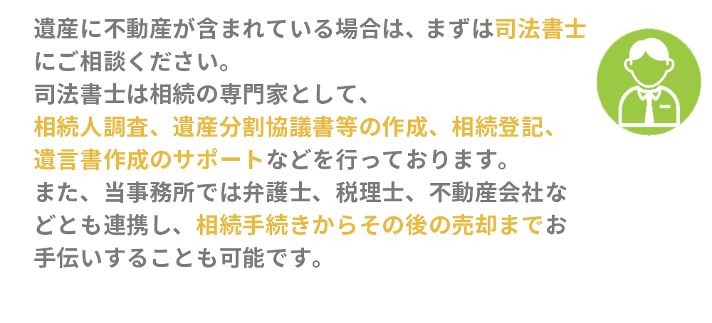 遺産に不動産が含まれている場合は、まずは司法書士にご相談ください。司法書士は相続の専門家として、相続人調査、遺産分割協議書等の作成、相続登記、遺言書作成のサポートなどを行っております。また、当事務所では弁護士、税理士、不動産会社などとも連携し、相続手続きからその後の売却までお手伝いすることも可能です。